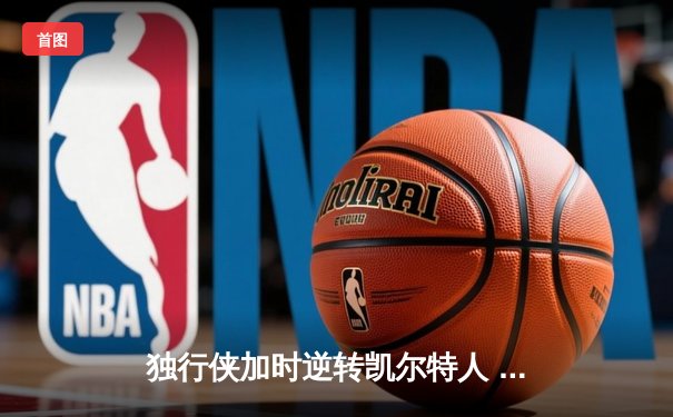 独行侠加时逆转凯尔特人 东契奇37分三双导演惊天翻盘