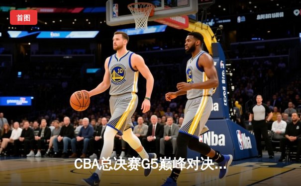 CBA总决赛G5巅峰对决：辽宁本钢加时险胜广东宏远，成功卫冕总冠军